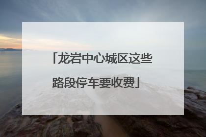 龙岩中心城区这些路段停车要收费