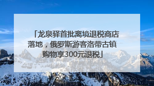 龙泉驿首批离境退税商店落地，俄罗斯游客洛带古镇购物享300元退税
