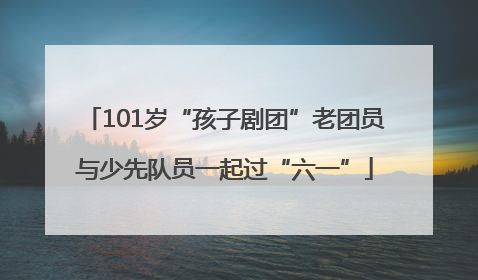101岁“孩子剧团”老团员与少先队员一起过“六一”