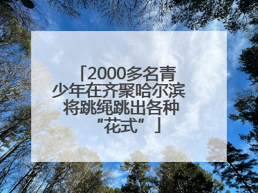 2000多名青少年在齐聚哈尔滨 将跳绳跳出各种“花式”
