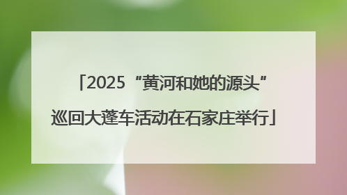 2025“黄河和她的源头”巡回大蓬车活动在石家庄举行