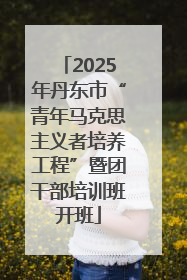 2025年丹东市“青年马克思主义者培养工程”暨团干部培训班开班
