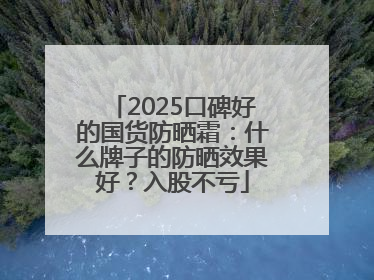 2025口碑好的国货防晒霜：什么牌子的防晒效果好？入股不亏
