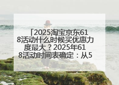 2025淘宝京东618活动什么时候买优惠力度最大？2025年618活动时间表确定：从5月13日20:00至6月18日24时