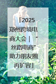 2025郑州跨境电商大会｜“丝路电商”助力朋友圈再扩容