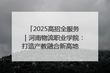 2025高招全服务｜河南物流职业学院：打造产教融合新高地 推动高质量快速发展