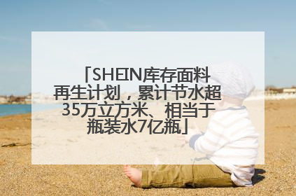 SHEIN库存面料再生计划，累计节水超35万立方米、相当于瓶装水7亿瓶